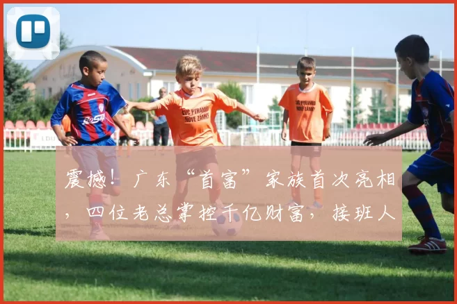 震撼！广东“首富”家族首次亮相，四位老总掌控千亿财富，接班人空缺