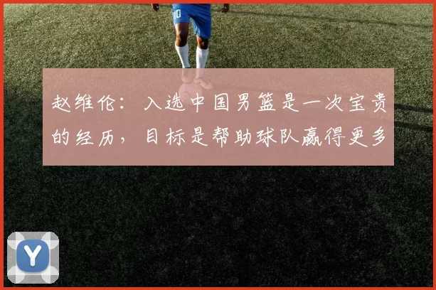 赵维伦：入选中国男篮是一次宝贵的经历，目标是帮助球队赢得更多比赛