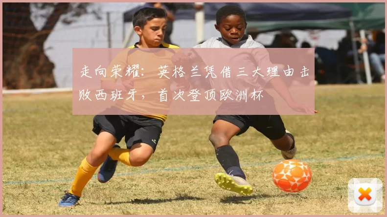 走向荣耀：英格兰凭借三大理由击败西班牙，首次登顶欧洲杯