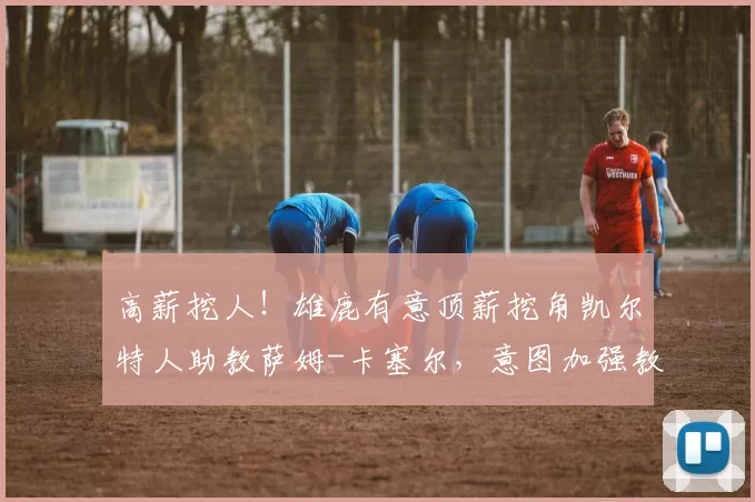 高薪挖人！雄鹿有意顶薪挖角凯尔特人助教萨姆-卡塞尔，意图加强教练团队